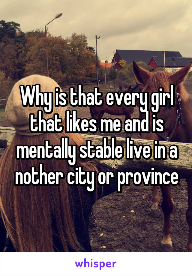 Why is that every girl that likes me and is mentally stable live in a nother city or province