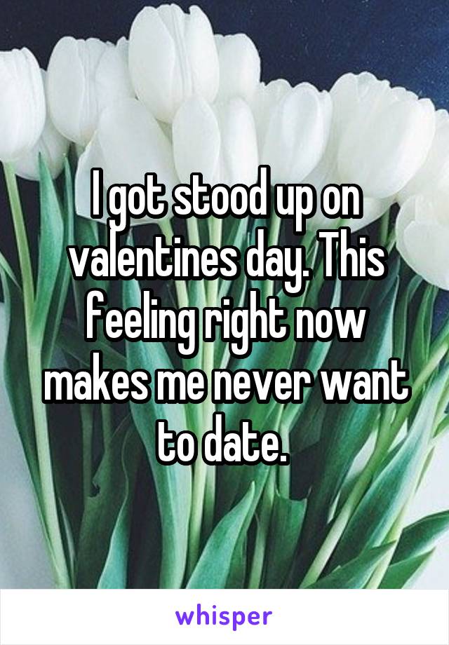 I got stood up on valentines day. This feeling right now makes me never want to date. 