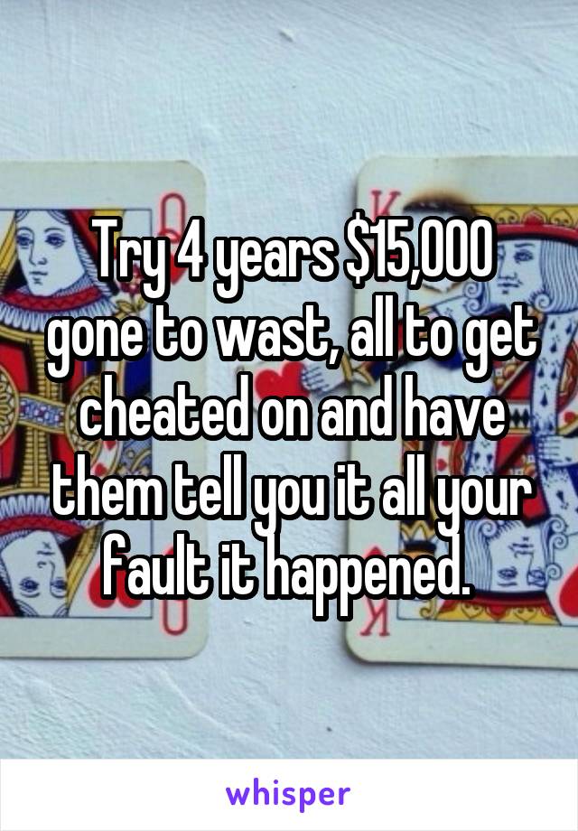 Try 4 years $15,000 gone to wast, all to get cheated on and have them tell you it all your fault it happened. 