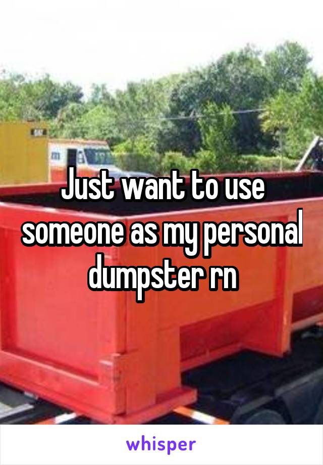 Just want to use someone as my personal dumpster rn