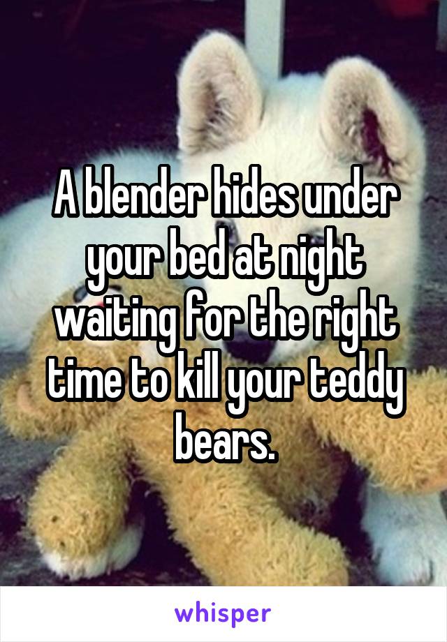 A blender hides under your bed at night waiting for the right time to kill your teddy bears.