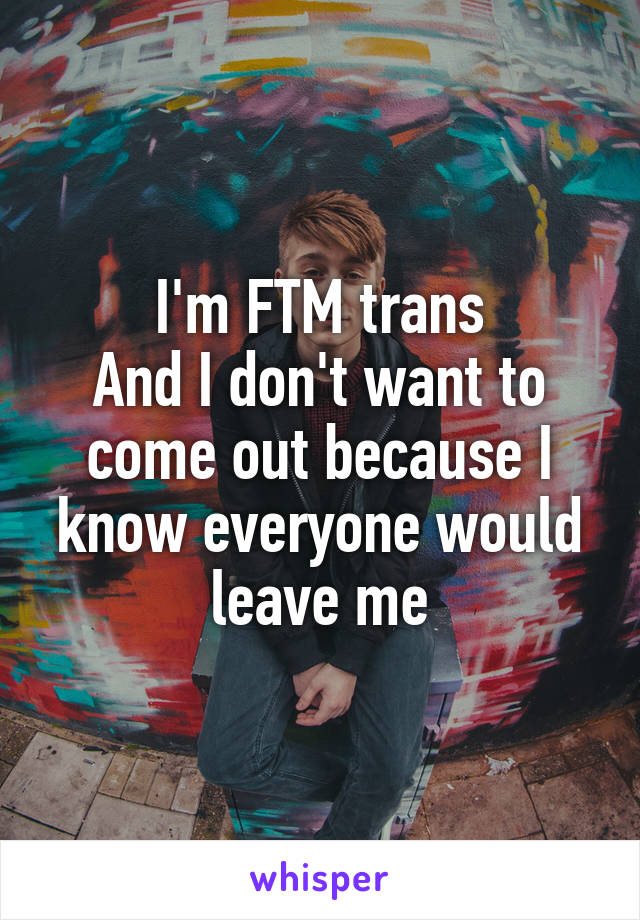 I'm FTM trans
And I don't want to come out because I know everyone would leave me