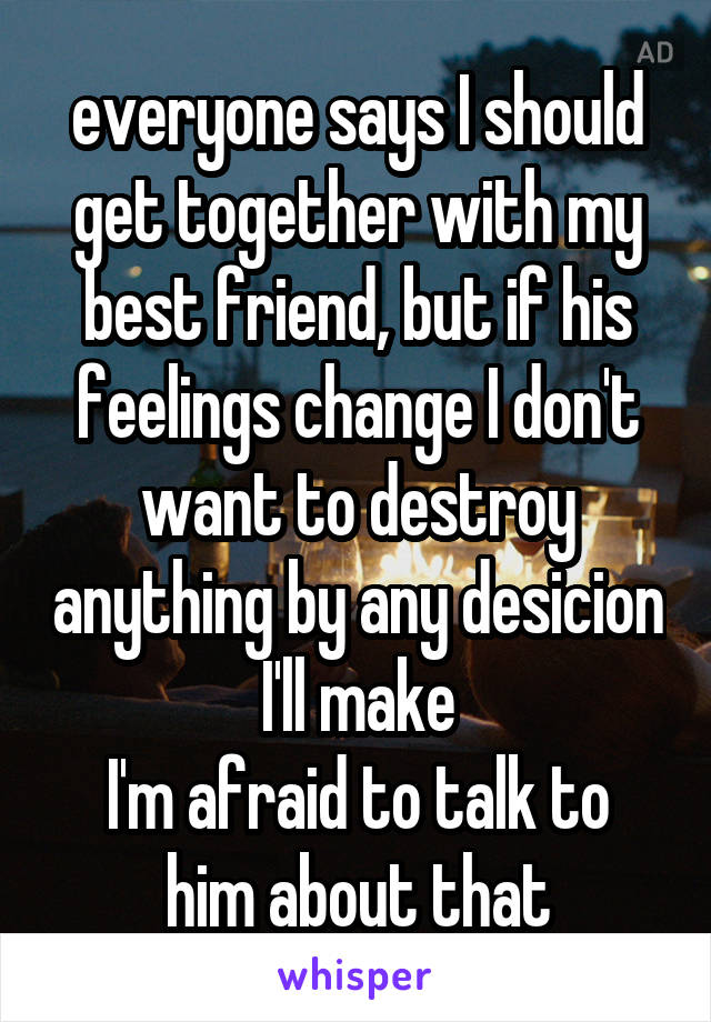 everyone says I should get together with my best friend, but if his feelings change I don't want to destroy anything by any desicion I'll make
I'm afraid to talk to him about that