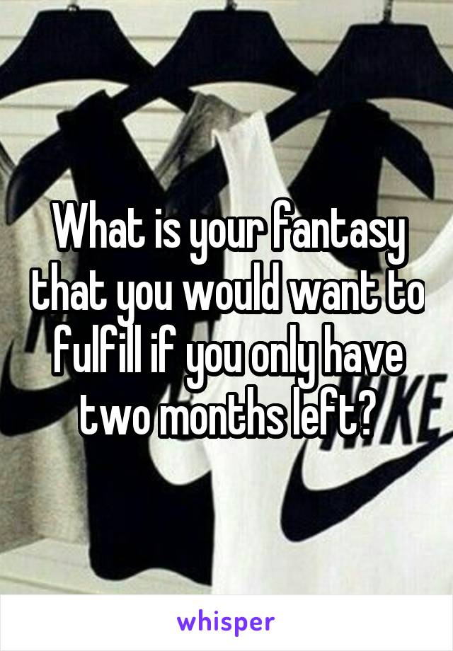 What is your fantasy that you would want to fulfill if you only have two months left?