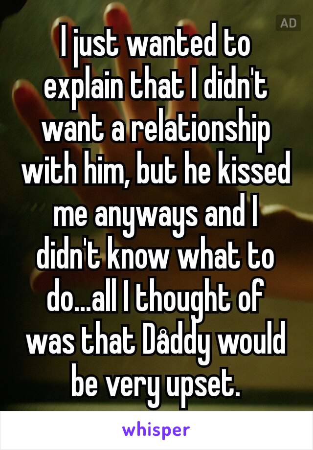 I just wanted to explain that I didn't want a relationship with him, but he kissed me anyways and I didn't know what to do...all I thought of was that Dåddy would be very upset.