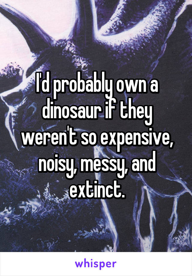 I'd probably own a dinosaur if they weren't so expensive, noisy, messy, and extinct.