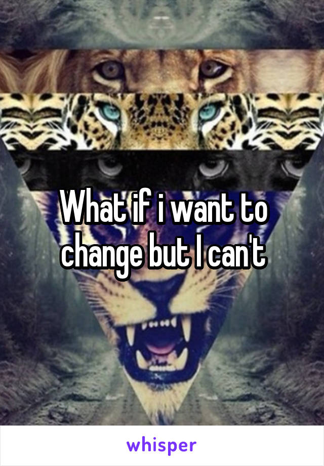 What if i want to change but I can't