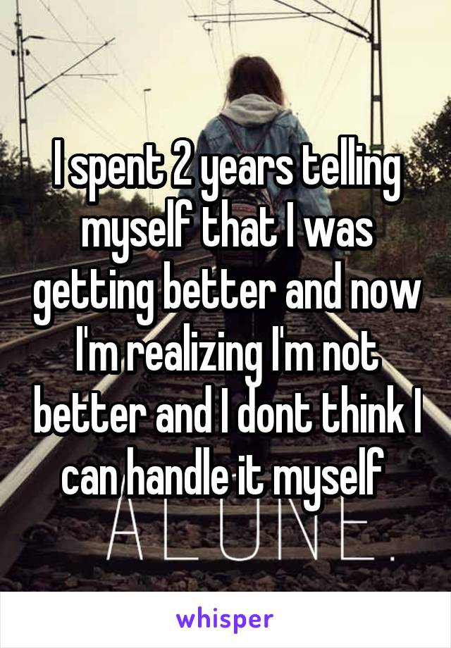 I spent 2 years telling myself that I was getting better and now I'm realizing I'm not better and I dont think I can handle it myself 