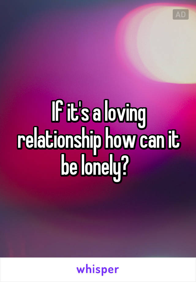 If it's a loving relationship how can it be lonely?  