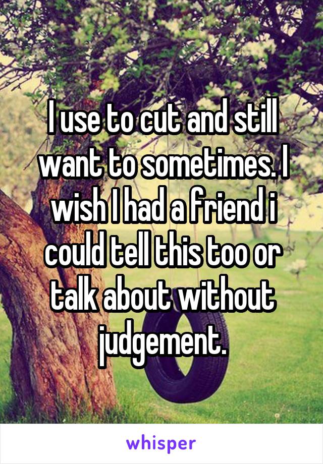 I use to cut and still want to sometimes. I wish I had a friend i could tell this too or talk about without judgement.