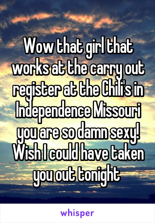 Wow that girl that works at the carry out register at the Chili's in Independence Missouri you are so damn sexy! Wish I could have taken you out tonight 