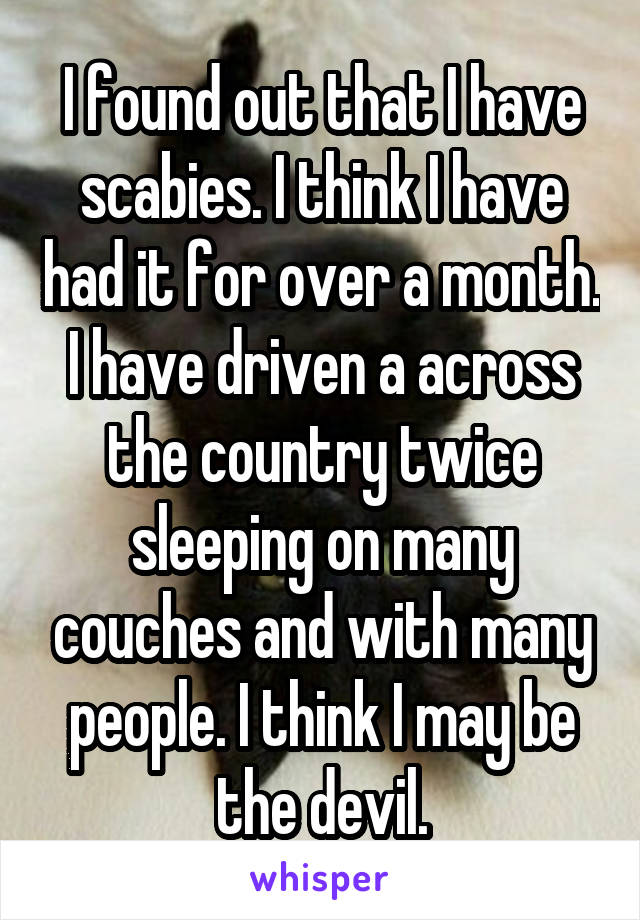 I found out that I have scabies. I think I have had it for over a month. I have driven a across the country twice sleeping on many couches and with many people. I think I may be the devil.