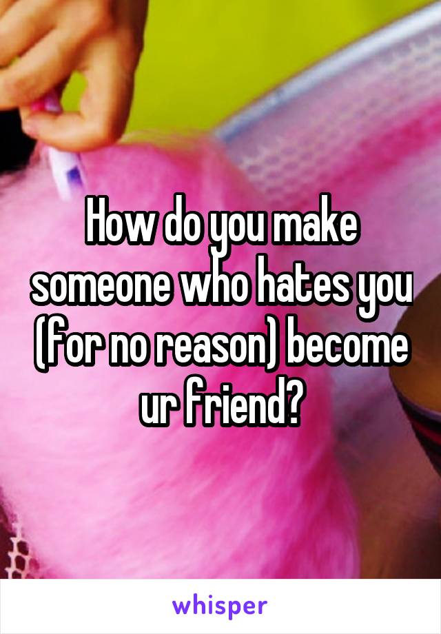 How do you make someone who hates you (for no reason) become ur friend?