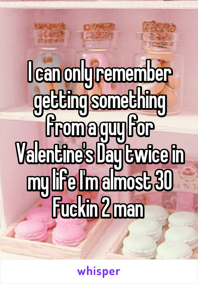 I can only remember getting something from a guy for Valentine's Day twice in my life I'm almost 30 Fuckin 2 man 