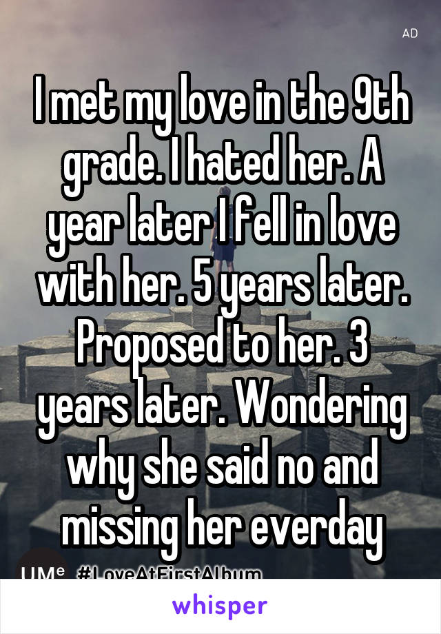 I met my love in the 9th grade. I hated her. A year later I fell in love with her. 5 years later. Proposed to her. 3 years later. Wondering why she said no and missing her everday