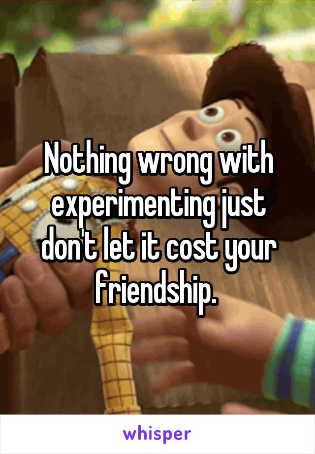 Nothing wrong with experimenting just don't let it cost your friendship. 