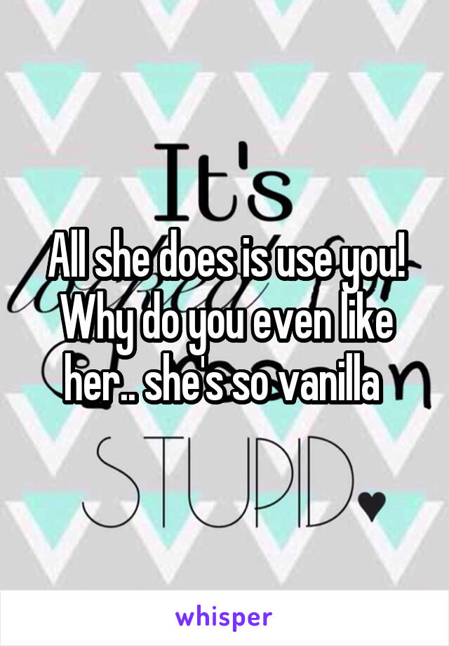 All she does is use you! Why do you even like her.. she's so vanilla 