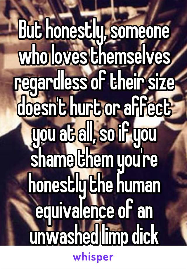 But honestly, someone who loves themselves regardless of their size doesn't hurt or affect you at all, so if you shame them you're honestly the human equivalence of an unwashed limp dick