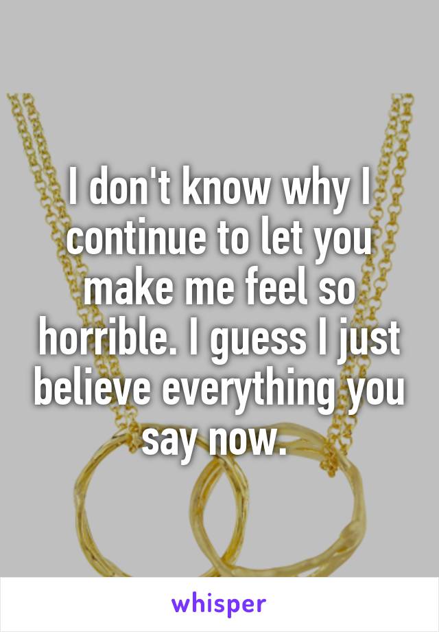 I don't know why I continue to let you make me feel so horrible. I guess I just believe everything you say now. 