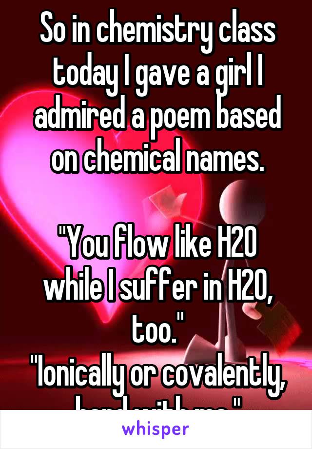 So in chemistry class today I gave a girl I admired a poem based on chemical names.

"You flow like H20 while I suffer in H20, too."
"Ionically or covalently, bond with me."