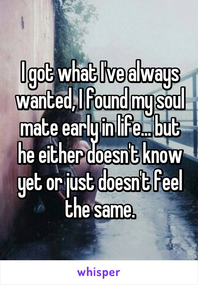 I got what I've always wanted, I found my soul mate early in life... but he either doesn't know yet or just doesn't feel the same.