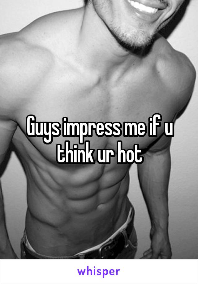 Guys impress me if u think ur hot