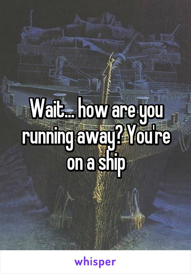 Wait... how are you running away? You're on a ship