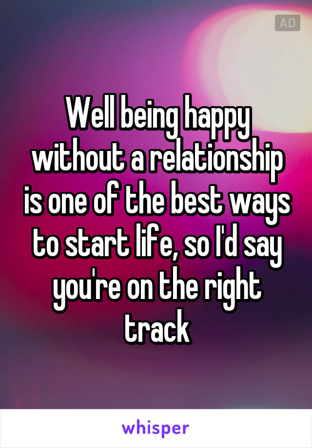 Well being happy without a relationship is one of the best ways to start life, so I'd say you're on the right track