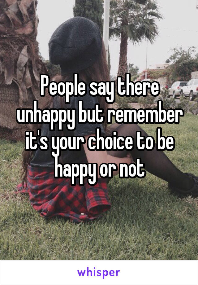 People say there unhappy but remember it's your choice to be happy or not
