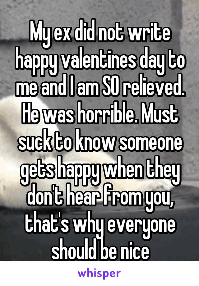 My ex did not write happy valentines day to me and I am SO relieved. He was horrible. Must suck to know someone gets happy when they don't hear from you, that's why everyone should be nice