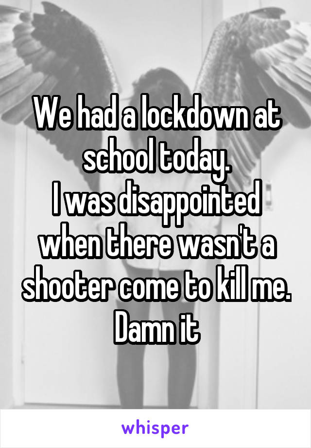 We had a lockdown at school today.
I was disappointed when there wasn't a shooter come to kill me.
Damn it