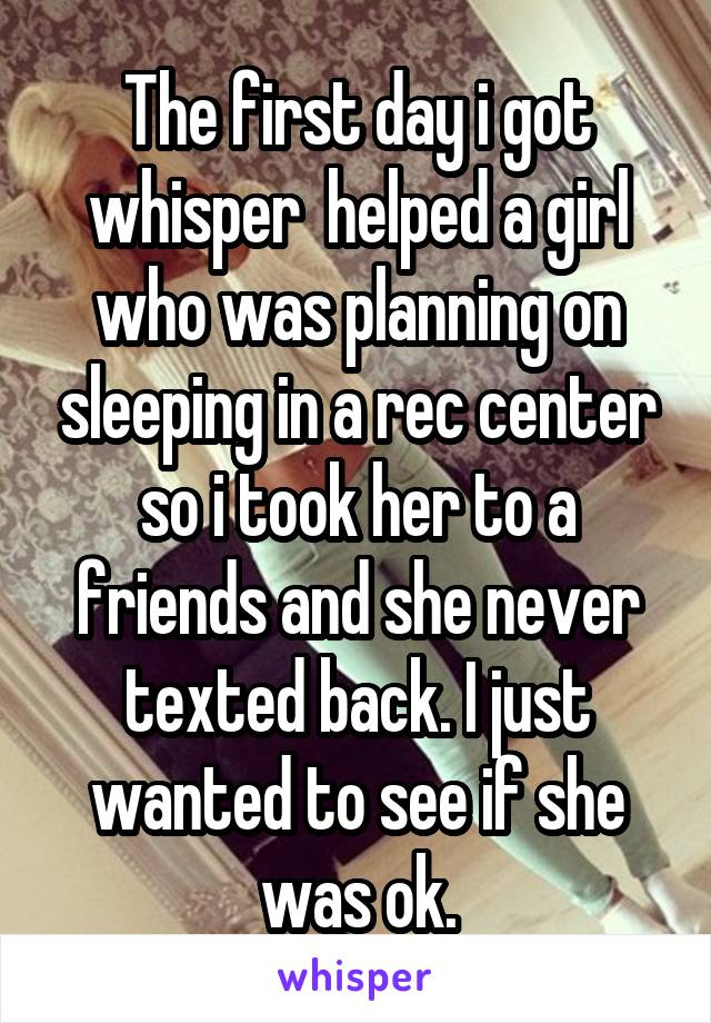 The first day i got whisper  helped a girl who was planning on sleeping in a rec center so i took her to a friends and she never texted back. I just wanted to see if she was ok.