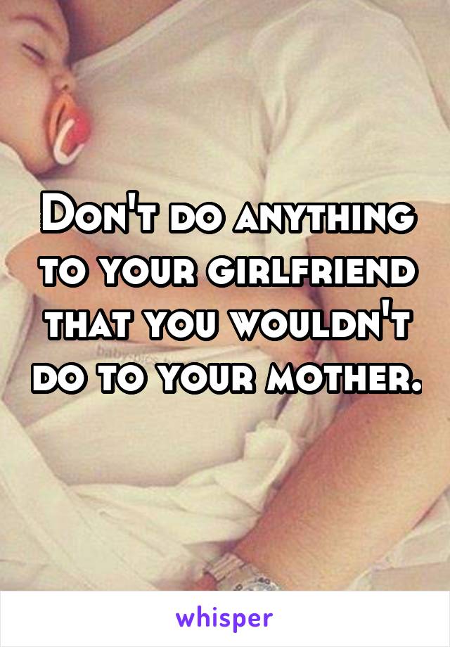 Don't do anything to your girlfriend that you wouldn't do to your mother. 