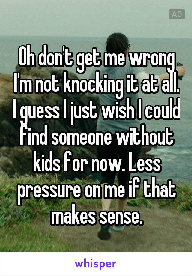 Oh don't get me wrong I'm not knocking it at all. I guess I just wish I could find someone without kids for now. Less pressure on me if that makes sense.