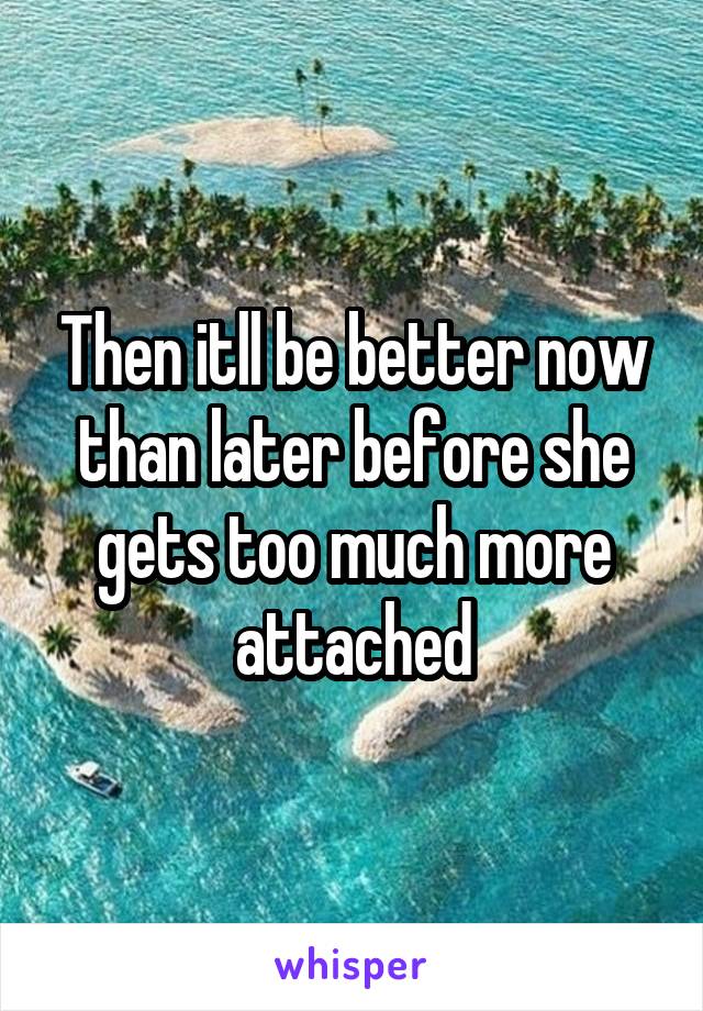 Then itll be better now than later before she gets too much more attached