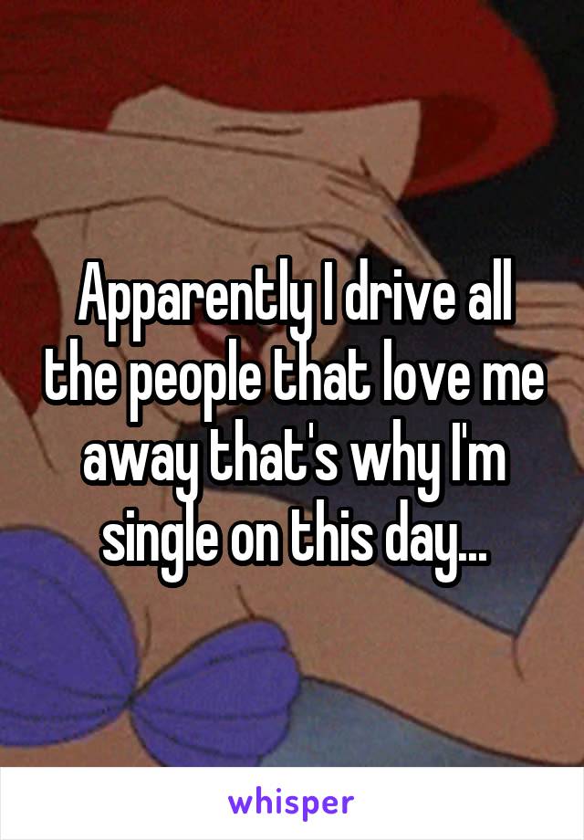 Apparently I drive all the people that love me away that's why I'm single on this day...