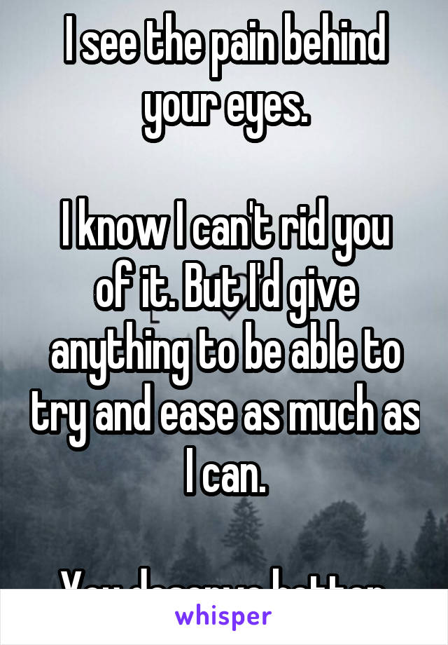 I see the pain behind your eyes.

I know I can't rid you of it. But I'd give anything to be able to try and ease as much as I can.

You deserve better.