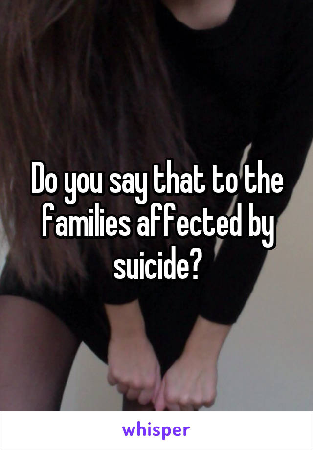 Do you say that to the families affected by suicide?