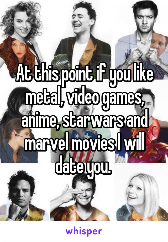 At this point if you like metal, video games, anime, starwars and marvel movies I will date you. 