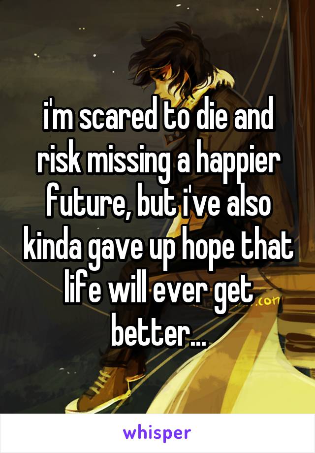 i'm scared to die and risk missing a happier future, but i've also kinda gave up hope that life will ever get better...