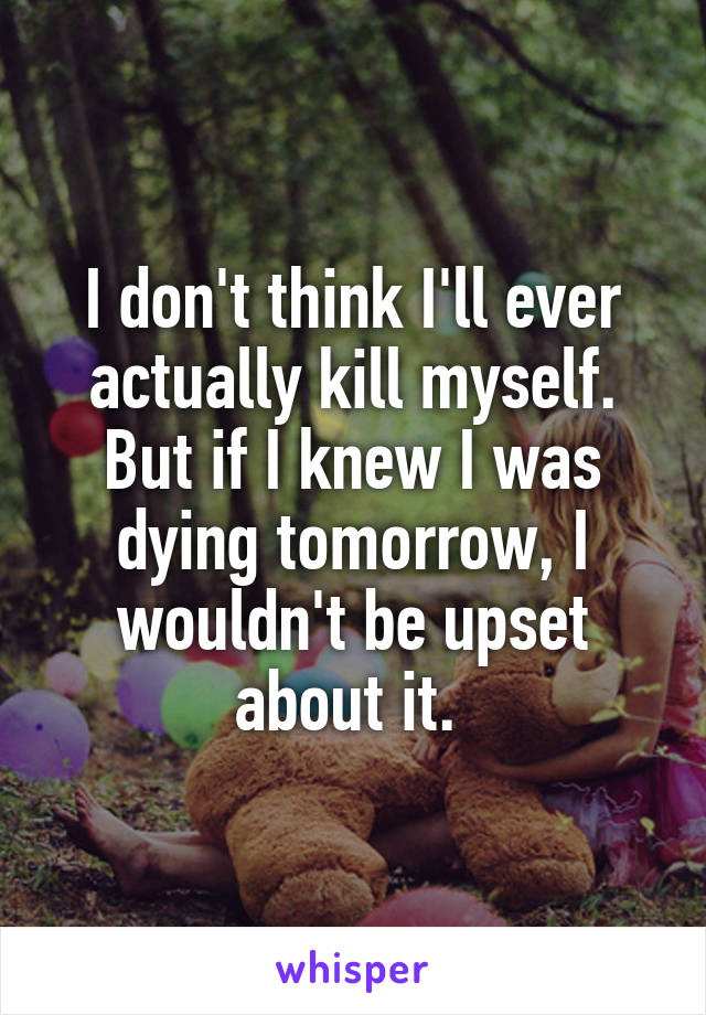 I don't think I'll ever actually kill myself. But if I knew I was dying tomorrow, I wouldn't be upset about it. 