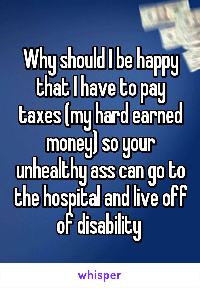 Why should I be happy that I have to pay taxes (my hard earned money) so your unhealthy ass can go to the hospital and live off of disability 