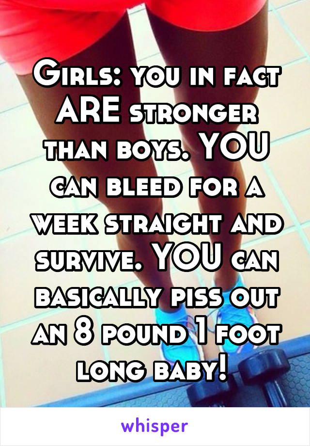 Girls: you in fact ARE stronger than boys. YOU can bleed for a week straight and survive. YOU can basically piss out an 8 pound 1 foot long baby! 