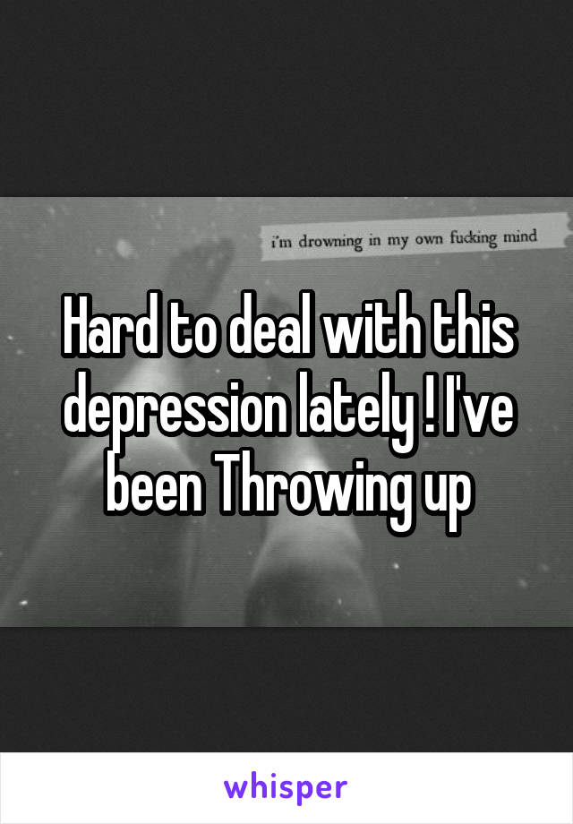 Hard to deal with this depression lately ! I've been Throwing up