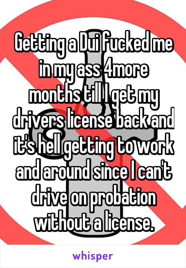 Getting a Dui fucked me in my ass 4more months till I get my drivers license back and it's hell getting to work and around since I can't drive on probation without a license.