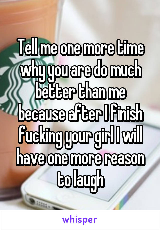 Tell me one more time why you are do much better than me because after I finish fucking your girl I will have one more reason to laugh