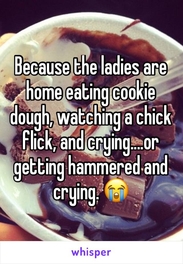 Because the ladies are home eating cookie dough, watching a chick flick, and crying....or getting hammered and crying. 😭