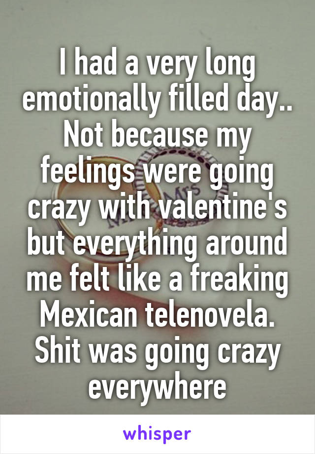 I had a very long emotionally filled day.. Not because my feelings were going crazy with valentine's but everything around me felt like a freaking Mexican telenovela. Shit was going crazy everywhere