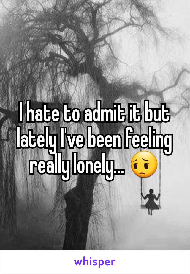 I hate to admit it but lately I've been feeling really lonely... 😔