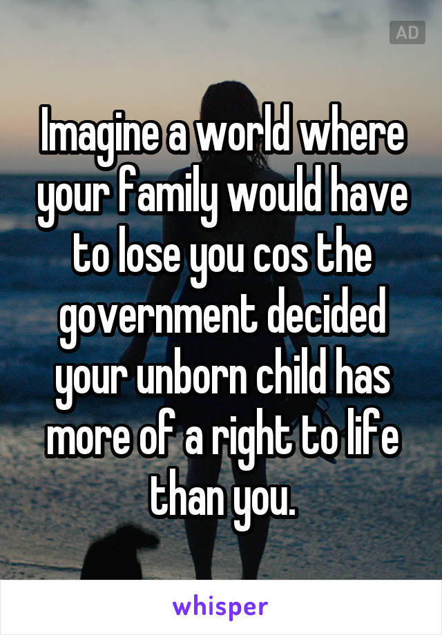 Imagine a world where your family would have to lose you cos the government decided your unborn child has more of a right to life than you.